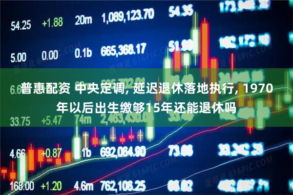 普惠配资 中央定调, 延迟退休落地执行, 1970年以后出生缴够15年还能退休吗